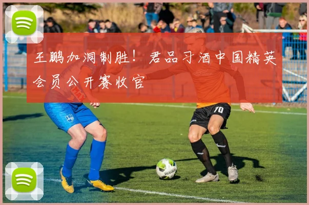 王鹏加洞制胜！君品习酒中国精英会员公开赛收官