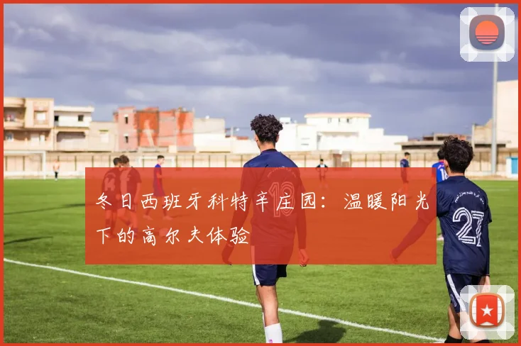 冬日西班牙科特辛庄园:温暖阳光下的高尔夫体验