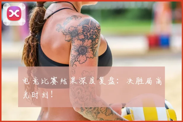 电竞比赛结果深度复盘：决胜局高光时刻！