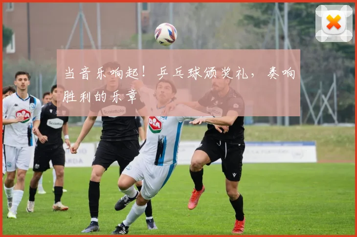 当音乐响起！乒乓球颁奖礼，奏响胜利的乐章