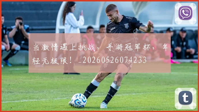 当激情遇上挑战，手游冠军杯，年轻无极限！_20260526074233