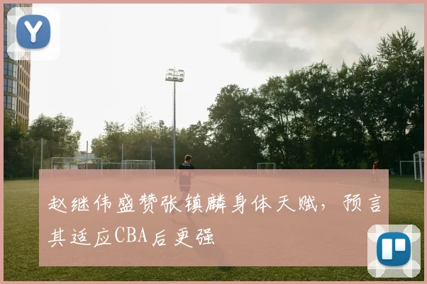 赵继伟盛赞张镇麟身体天赋，预言其适应CBA后更强