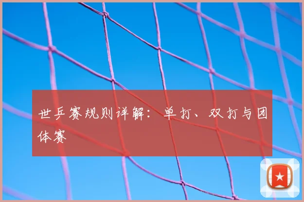 世乒赛规则详解:单打、双打与团体赛