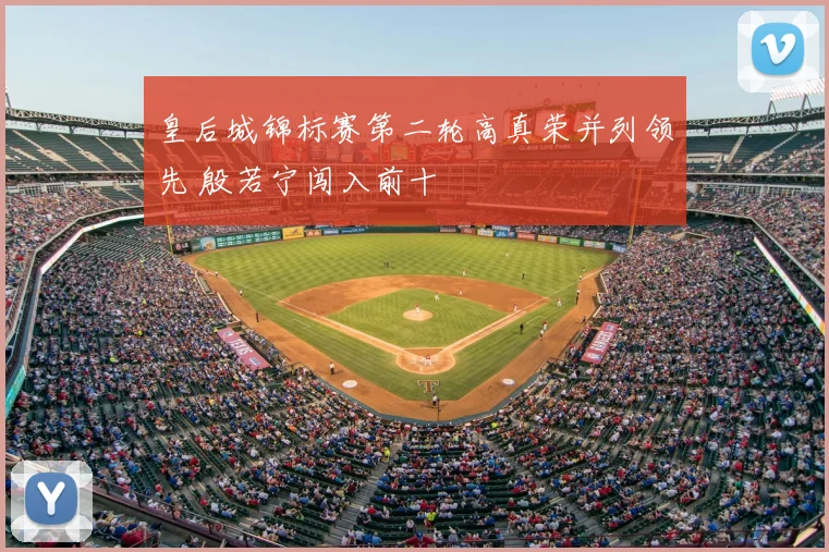 皇后城锦标赛第二轮高真荣并列领先 殷若宁闯入前十