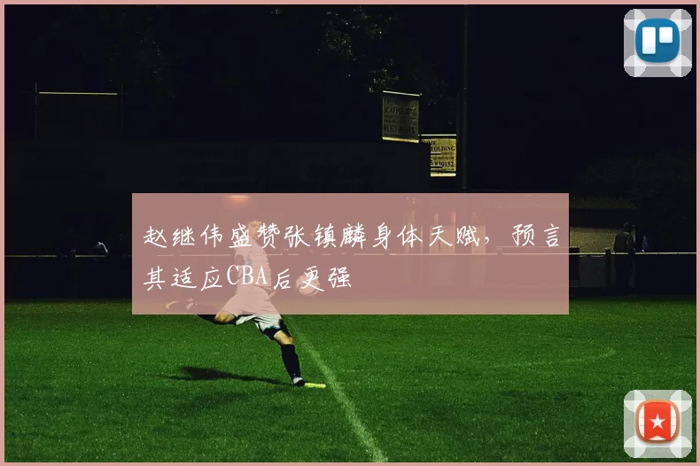 赵继伟盛赞张镇麟身体天赋，预言其适应CBA后更强