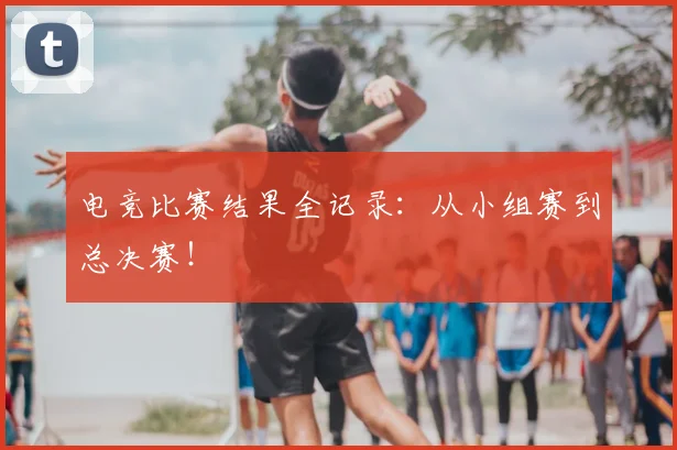 电竞比赛结果全记录：从小组赛到总决赛！